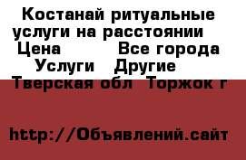 Костанай-ритуальные услуги на расстоянии. › Цена ­ 100 - Все города Услуги » Другие   . Тверская обл.,Торжок г.